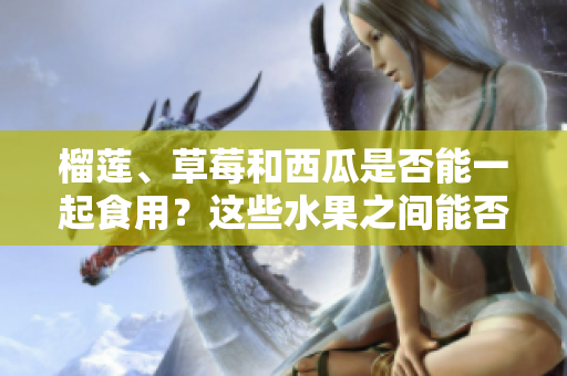 榴莲、草莓和西瓜是否能一起食用？这些水果之间能否相互搭配？