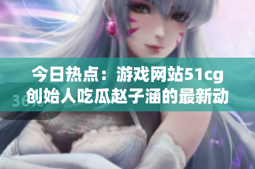 今日热点：游戏网站51cg创始人吃瓜赵子涵的最新动态揭秘