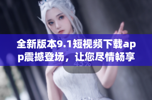 全新版本9.1短视频下载app震撼登场，让您尽情畅享精彩内容