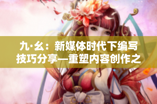 九·幺：新媒体时代下编写技巧分享—重塑内容创作之道