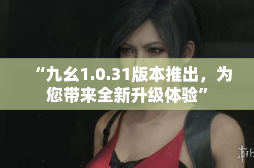 “九幺1.0.31版本推出，为您带来全新升级体验”