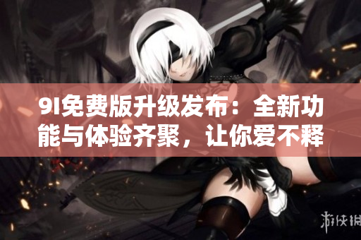 9I免费版升级发布：全新功能与体验齐聚，让你爱不释手