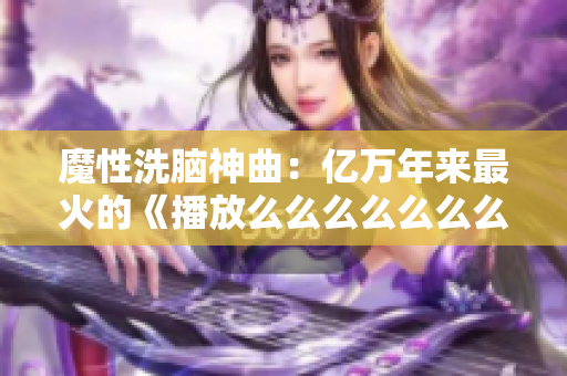 魔性洗脑神曲：亿万年来最火的《播放么么么么么么么么》