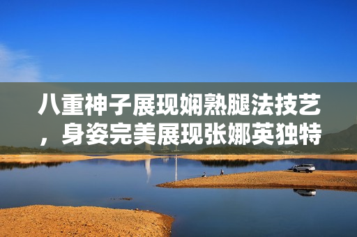 八重神子展现娴熟腿法技艺，身姿完美展现张娜英独特魅力