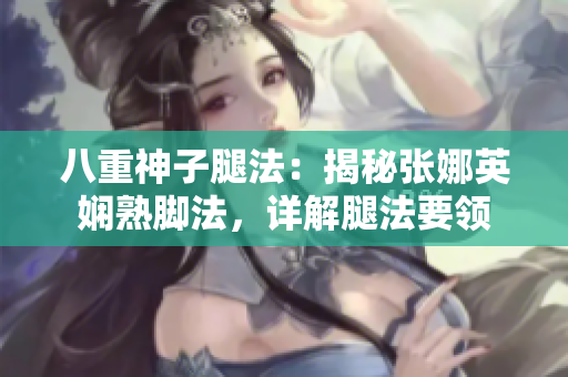 八重神子腿法：揭秘张娜英娴熟脚法，详解腿法要领