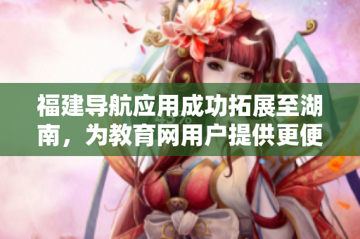 福建导航应用成功拓展至湖南，为教育网用户提供更便捷导航服务
