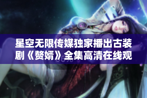 星空无限传媒独家播出古装剧《赘婿》全集高清在线观看，精彩剧情抢先看