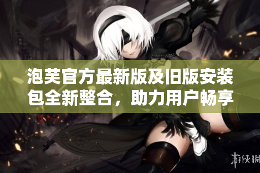 泡芙官方最新版及旧版安装包全新整合，助力用户畅享更丰富功能