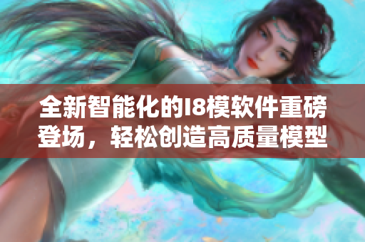 全新智能化的I8模软件重磅登场，轻松创造高质量模型