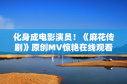 化身成电影演员！《麻花传剧》原创MV惊艳在线观看