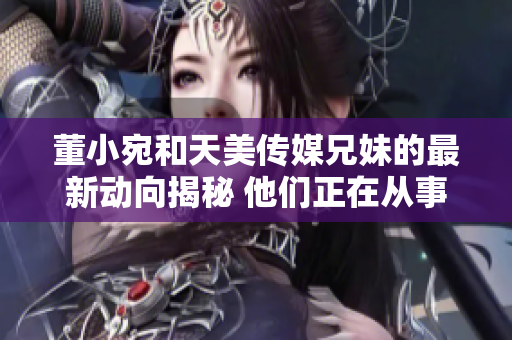 董小宛和天美传媒兄妹的最新动向揭秘 他们正在从事什么活动？