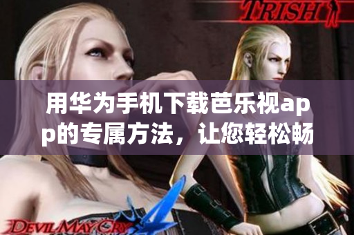 用华为手机下载芭乐视app的专属方法，让您轻松畅享精彩内容