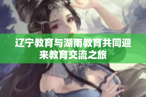 辽宁教育与湖南教育共同迎来教育交流之旅