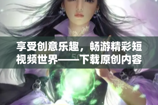 享受创意乐趣，畅游精彩短视频世界——下载原创内容拍摄分享平台