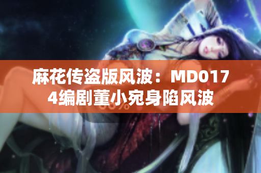 麻花传盗版风波：MD0174编剧董小宛身陷风波