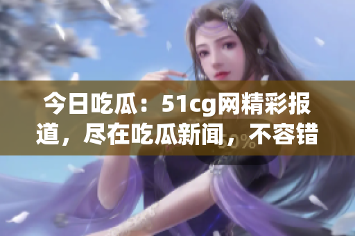 今日吃瓜：51cg网精彩报道，尽在吃瓜新闻，不容错过