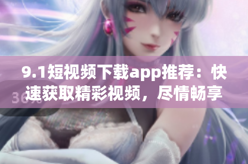 9.1短视频下载app推荐：快速获取精彩视频，尽情畅享！