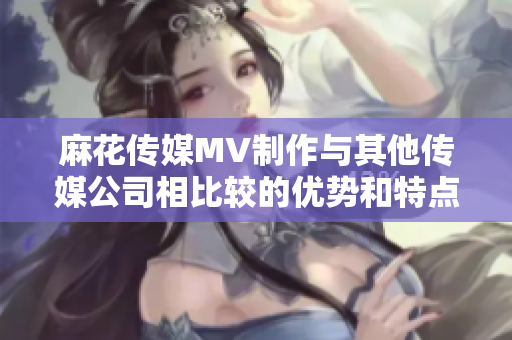 麻花传媒MV制作与其他传媒公司相比较的优势和特点