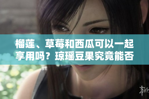 榴莲、草莓和西瓜可以一起享用吗？琼瑶豆果究竟能否相容？赏析其鲜美风味