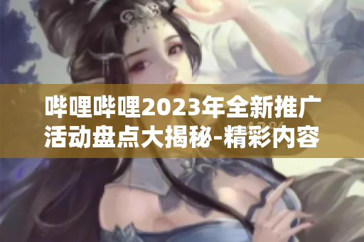哔哩哔哩2023年全新推广活动盘点大揭秘-精彩内容抢先看!