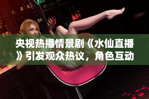 央视热播情景剧《水仙直播》引发观众热议，角色互动与情感纠葛令人回味无穷
