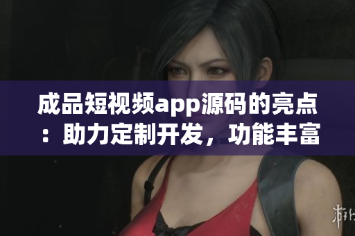 成品短视频app源码的亮点：助力定制开发，功能丰富多样，易于集成使用