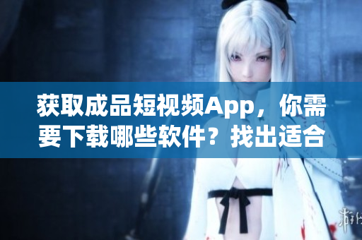 获取成品短视频App，你需要下载哪些软件？找出适合下载成品短视频App的软件
