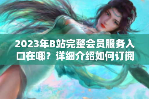 2023年B站完整会员服务入口在哪？详细介绍如何订阅并免费试用