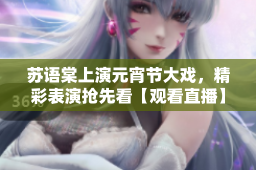 苏语棠上演元宵节大戏，精彩表演抢先看【观看直播】
