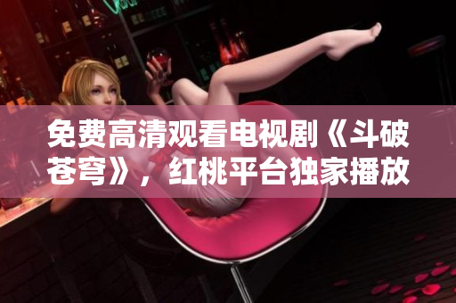 免费高清观看电视剧《斗破苍穹》，红桃平台独家播放！享受精彩剧情，尽情畅观！
