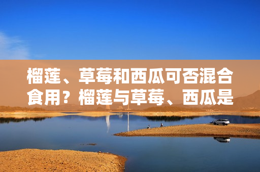 榴莲、草莓和西瓜可否混合食用？榴莲与草莓、西瓜是否能一同食用？这三种水果能否同时享用？