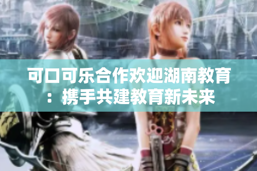 可口可乐合作欢迎湖南教育：携手共建教育新未来