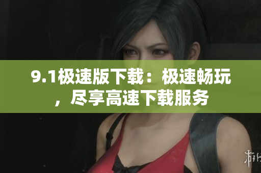 9.1极速版下载：极速畅玩，尽享高速下载服务