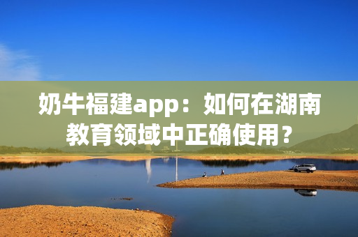 奶牛福建app：如何在湖南教育领域中正确使用？