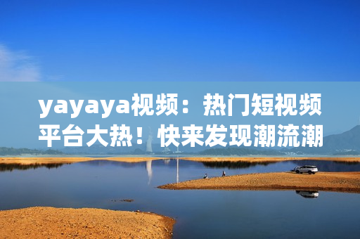 yayaya视频：热门短视频平台大热！快来发现潮流潮玩，畅享激情创作