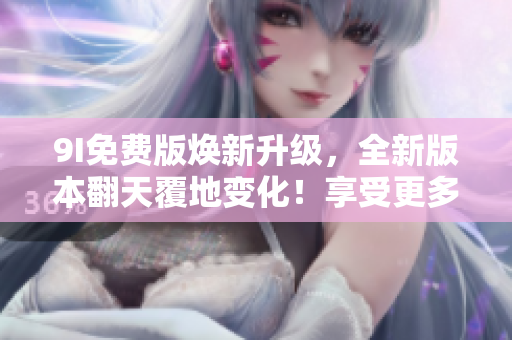 9I免费版焕新升级，全新版本翻天覆地变化！享受更多免费特权，尽在9I免费版新版！