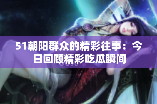51朝阳群众的精彩往事：今日回顾精彩吃瓜瞬间