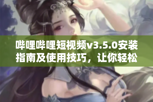 哔哩哔哩短视频v3.5.0安装指南及使用技巧，让你轻松畅享最新功能