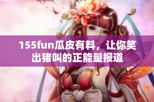 155fun瓜皮有料，让你笑出猪叫的正能量报道