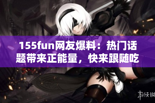 155fun网友爆料：热门话题带来正能量，快来跟随吃瓜族！
