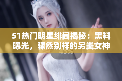 51热门明星绯闻揭秘：黑料曝光，骤然别样的另类女神