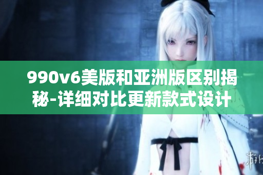 990v6美版和亚洲版区别揭秘-详细对比更新款式设计特色