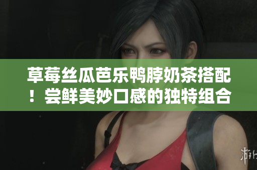 草莓丝瓜芭乐鸭脖奶茶搭配！尝鲜美妙口感的独特组合，品味不一样的美味体验