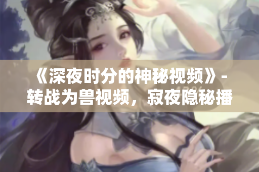 《深夜时分的神秘视频》- 转战为兽视频，寂夜隐秘播放。