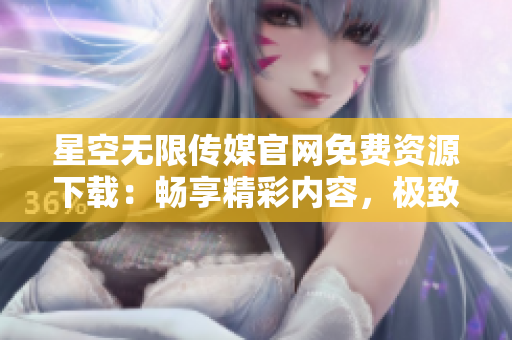 星空无限传媒官网免费资源下载：畅享精彩内容，极致体验无限可能