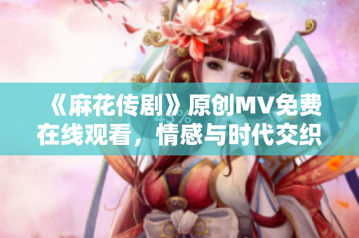 《麻花传剧》原创MV免费在线观看，情感与时代交织的重磅力作