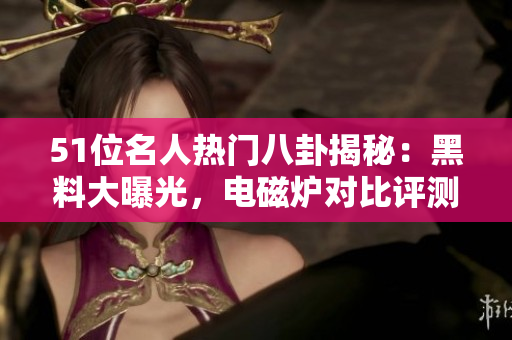 51位名人热门八卦揭秘：黑料大曝光，电磁炉对比评测疯传