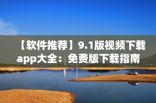 【软件推荐】9.1版视频下载app大全：免费版下载指南及使用技巧