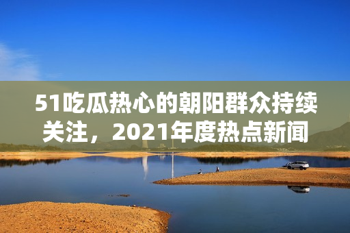 51吃瓜热心的朝阳群众持续关注，2021年度热点新闻盘点