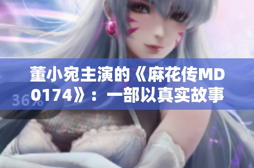 董小宛主演的《麻花传MD0174》：一部以真实故事为灵感的动人电影